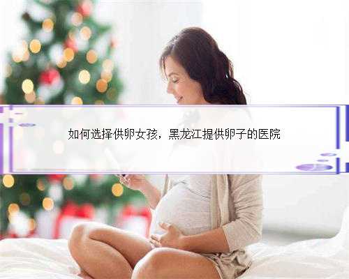 如何选择供卵女孩，黑龙江提供卵子的医院