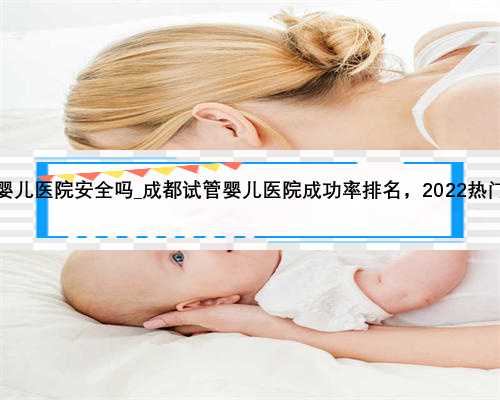 广州私人试管婴儿医院安全吗_成都试管婴儿医院成功率排名，2022热门供卵机构